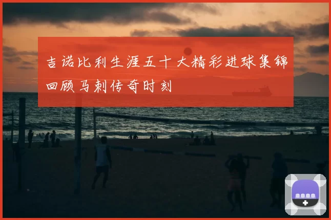 吉诺比利生涯五十大精彩进球集锦回顾马刺传奇时刻