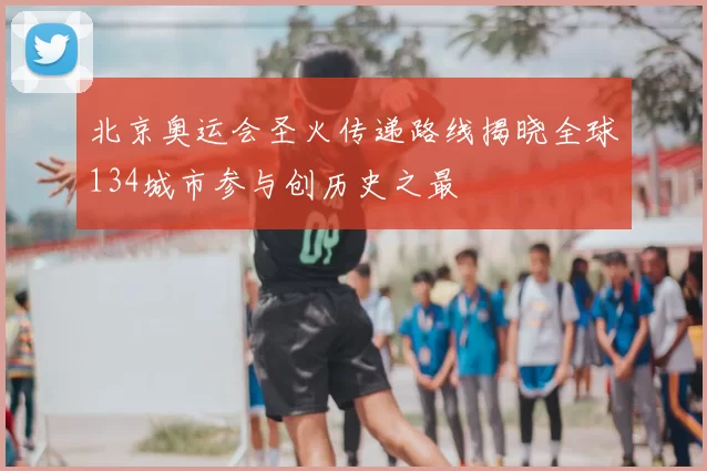 北京奥运会圣火传递路线揭晓全球134城市参与创历史之最