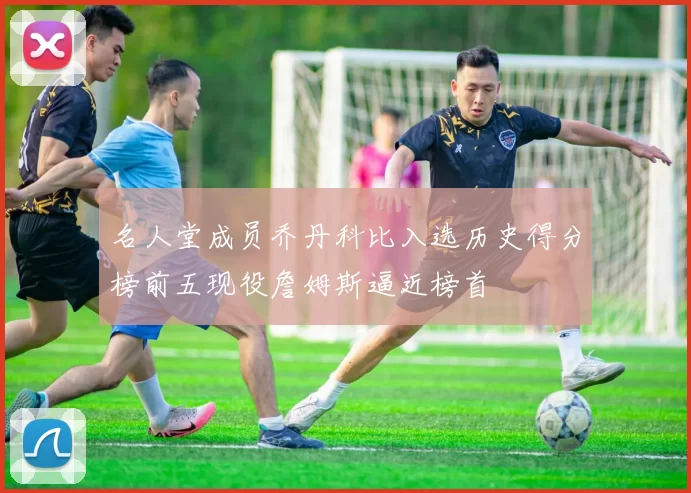 名人堂成员乔丹科比入选历史得分榜前五现役詹姆斯逼近榜首