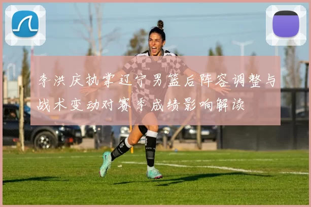 李洪庆执掌辽宁男篮后阵容调整与战术变动对赛季成绩影响解读