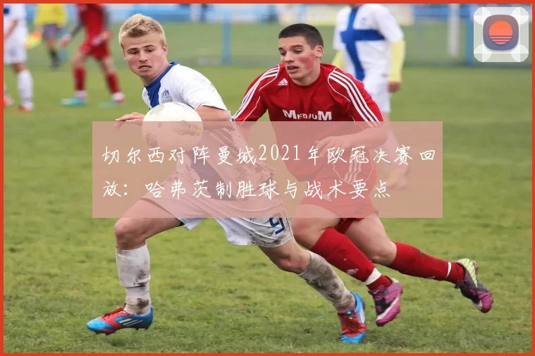 切尔西对阵曼城2021年欧冠决赛回放：哈弗茨制胜球与战术要点