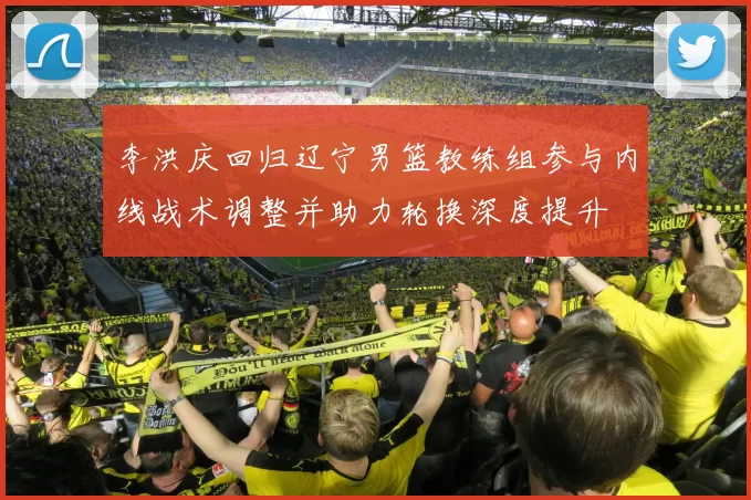 李洪庆回归辽宁男篮教练组参与内线战术调整并助力轮换深度提升