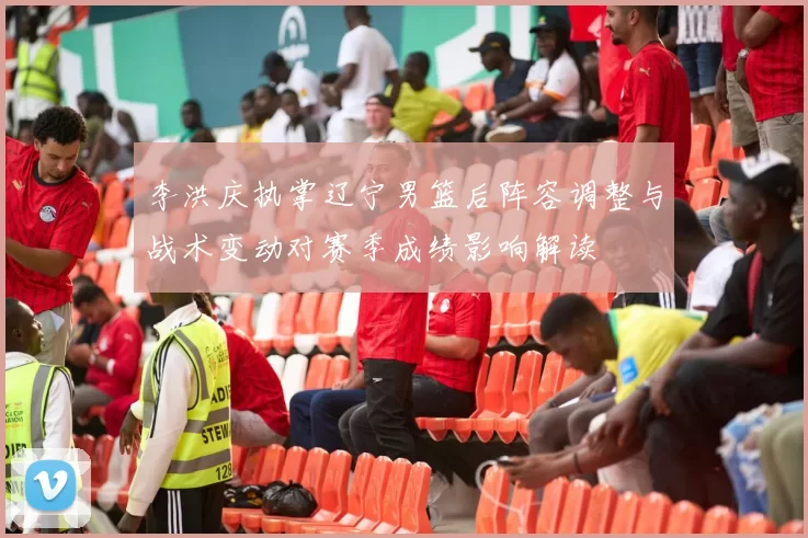 李洪庆执掌辽宁男篮后阵容调整与战术变动对赛季成绩影响解读